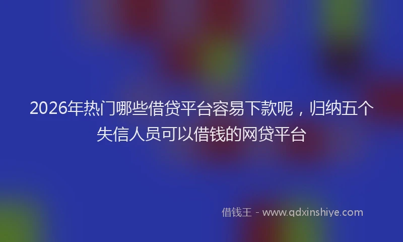 2026年热门哪些借贷平台容易下款呢，归纳五个失信人员可以借钱的网贷平台