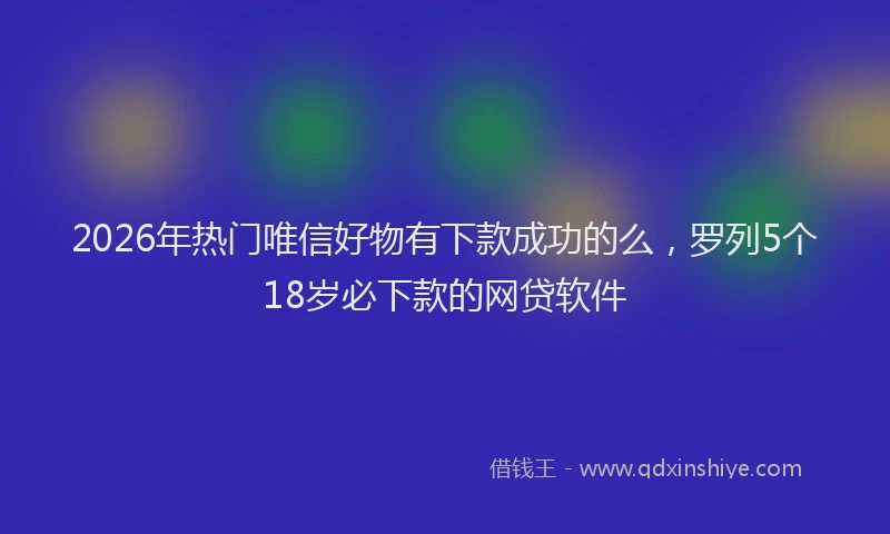 2026年热门唯信好物有下款成功的么，罗列5个18岁必下款的网贷软件