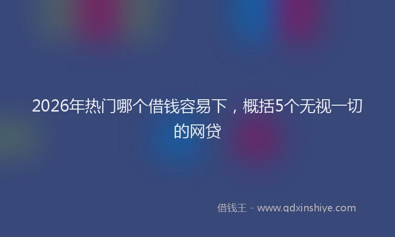 2026年热门哪个借钱容易下，概括5个无视一切的网贷