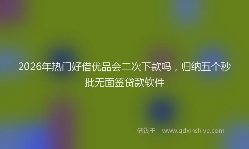 2026年热门好借优品会二次下款吗，归纳五个秒批无面签贷款软件