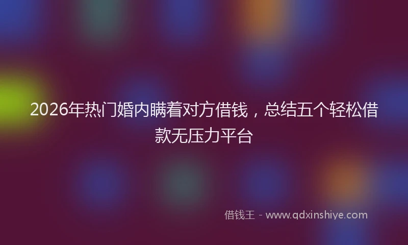 2026年热门婚内瞒着对方借钱，总结五个轻松借款无压力平台