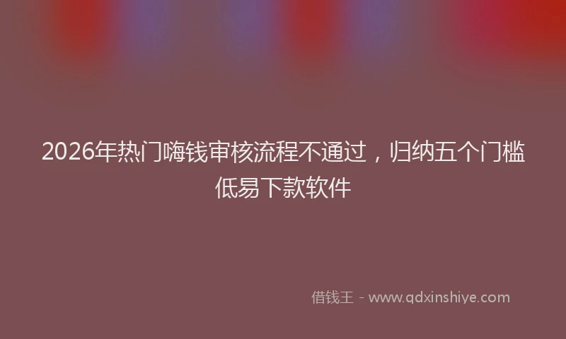 2026年热门嗨钱审核流程不通过，归纳五个门槛低易下款软件