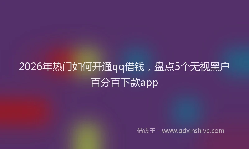 2026年热门如何开通qq借钱,盘点5个无视黑户百分百下款app
