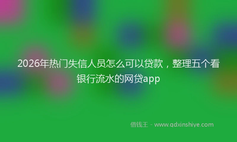 2026年热门失信人员怎么可以贷款，整理五个看银行流水的网贷app