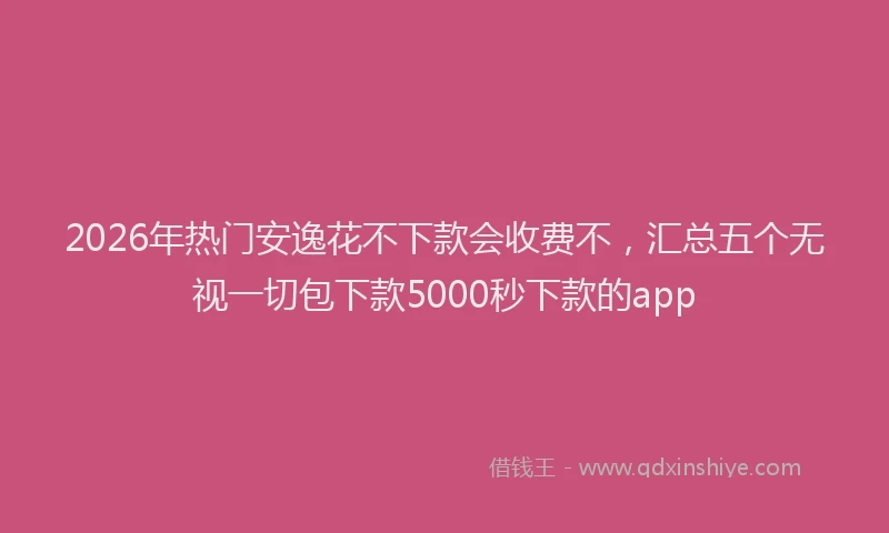 2026年热门安逸花不下款会收费不，汇总五个无视一切包下款5000秒下款的app