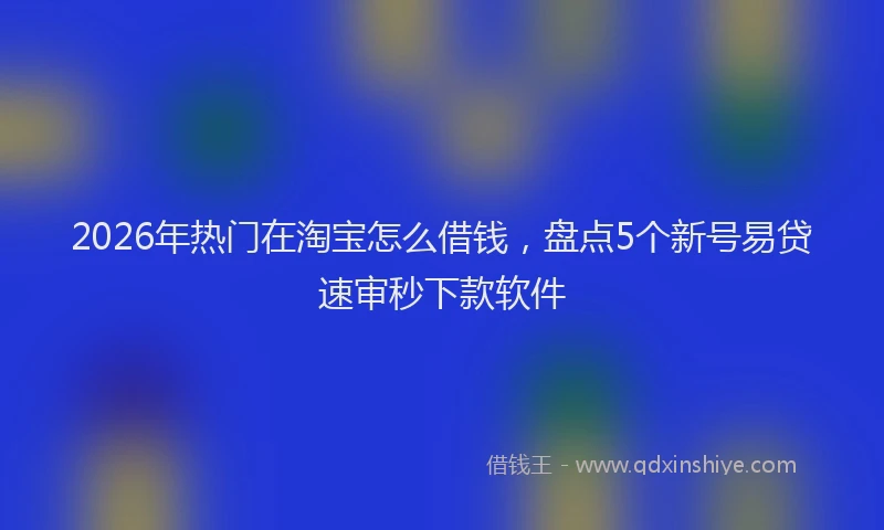 2026年热门在淘宝怎么借钱，盘点5个新号易贷速审秒下款软件