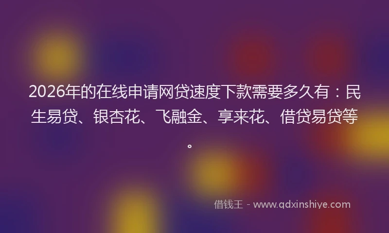 2026年的在线申请网贷速度下款需要多久有：民生易贷、银杏花、飞融金、享来花、借贷易贷等。