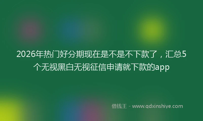 2026年热门好分期现在是不是不下款了，汇总5个无视黑白无视征信申请就下款的app