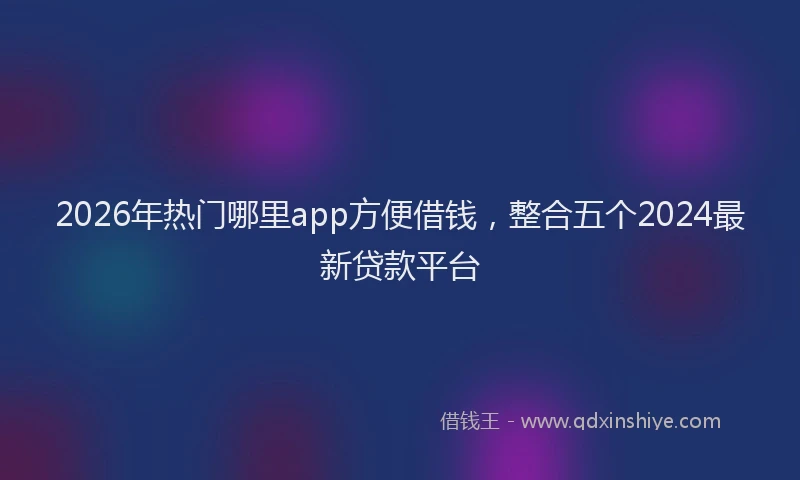 2026年热门哪里app方便借钱，整合五个2024最新贷款平台