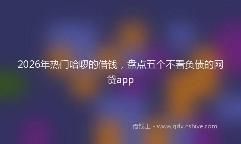 2026年热门哈啰的借钱，盘点五个不看负债的网贷app