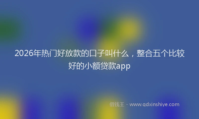 2026年热门好放款的口子叫什么，整合五个比较好的小额贷款app