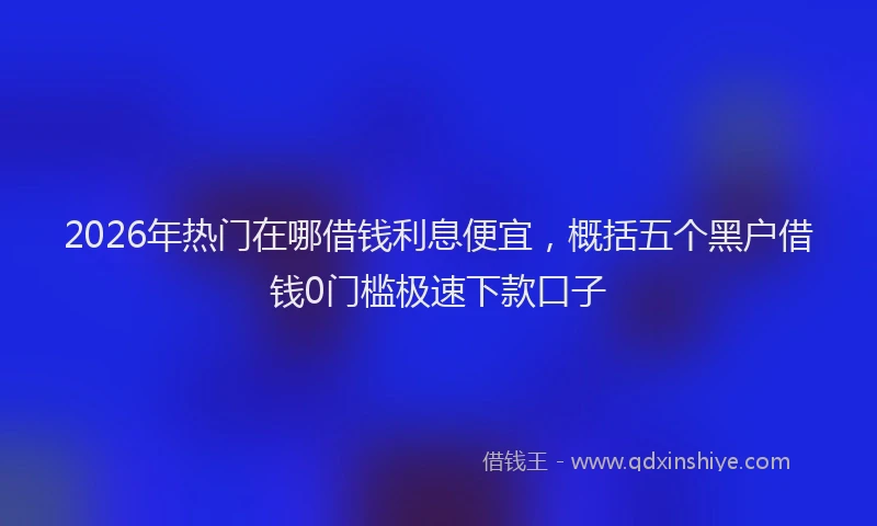 2026年热门在哪借钱利息便宜，概括五个黑户借钱0门槛极速下款口子
