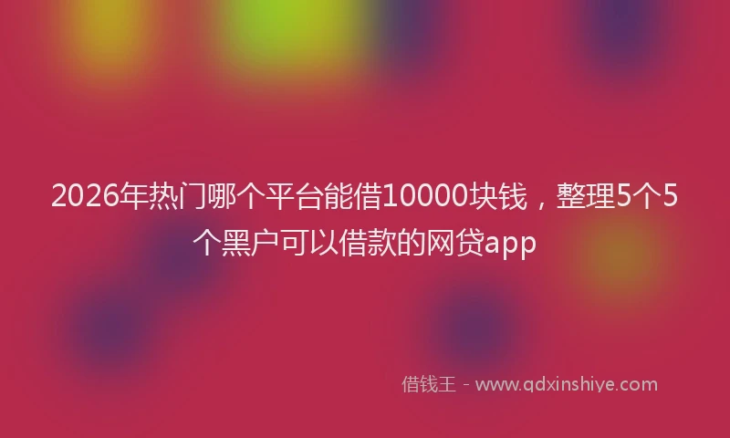 2026年热门哪个平台能借10000块钱，整理5个5个黑户可以借款的网贷app