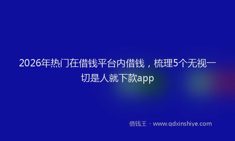 2026年热门在借钱平台内借钱，梳理5个无视一切是人就下款app