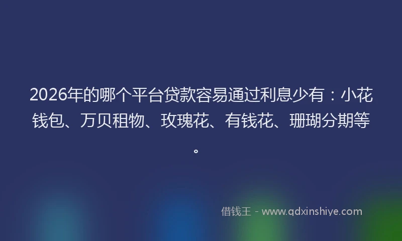 2026年的哪个平台贷款容易通过利息少有：小花钱包、万贝租物、玫瑰花、有钱花、珊瑚分期等。