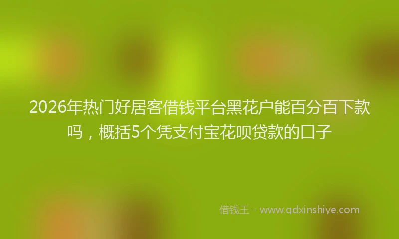 2026年热门好居客借钱平台黑花户能百分百下款吗，概括5个凭支付宝花呗贷款的口子