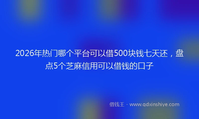 2026年热门哪个平台可以借500块钱七天还，盘点5个芝麻信用可以借钱的口子