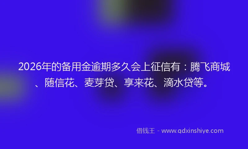 2026年的备用金逾期多久会上征信有：腾飞商城、随信花、麦芽贷、享来花、滴水贷等。