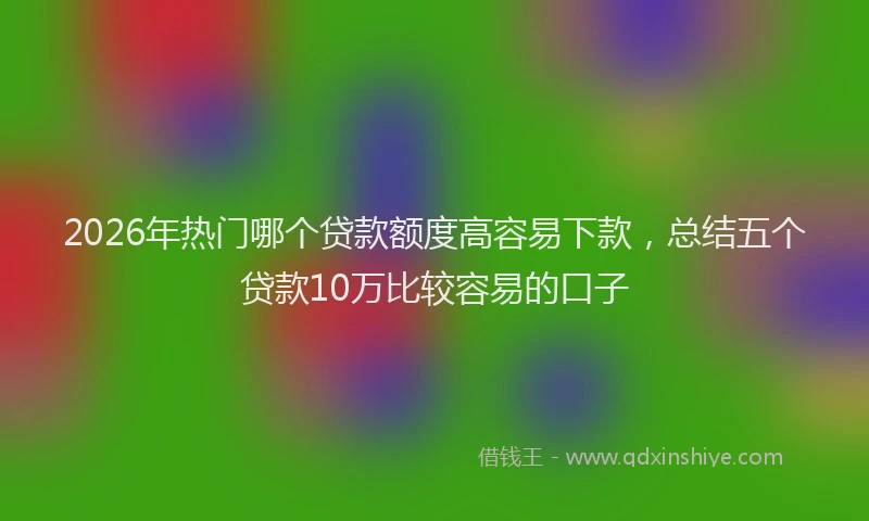 2026年热门哪个贷款额度高容易下款，总结五个贷款10万比较容易的口子