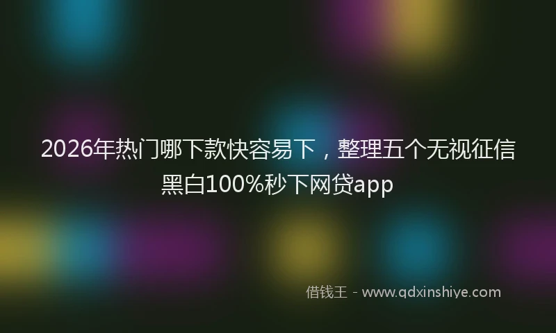 2026年热门哪下款快容易下，整理五个无视征信黑白100%秒下网贷app