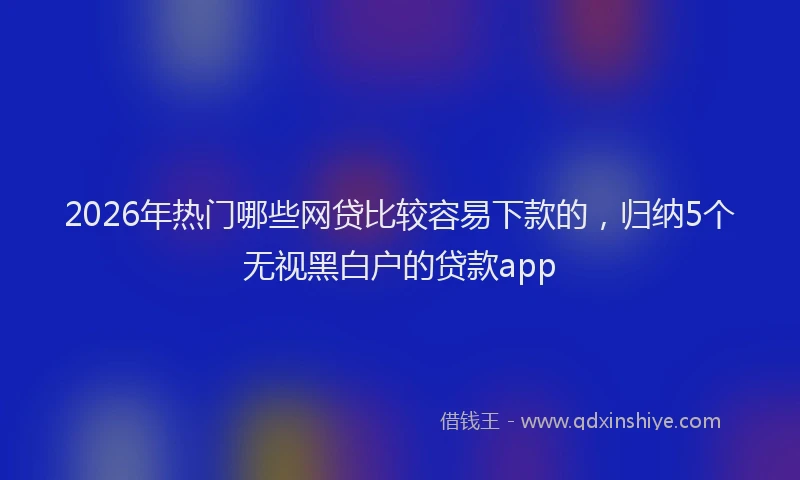 2026年热门哪些网贷比较容易下款的，归纳5个无视黑白户的贷款app