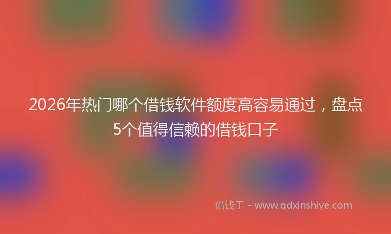 2026年热门哪个借钱软件额度高容易通过，盘点5个值得信赖的借钱口子