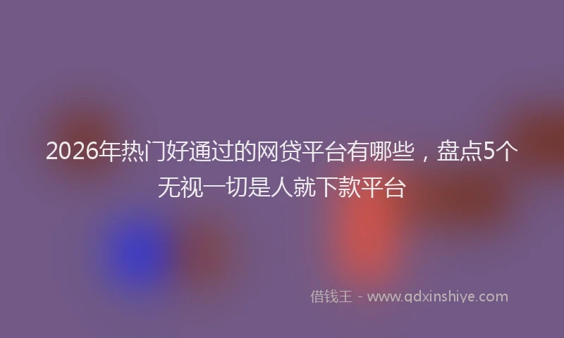 2026年热门好通过的网贷平台有哪些，盘点5个无视一切是人就下款平台