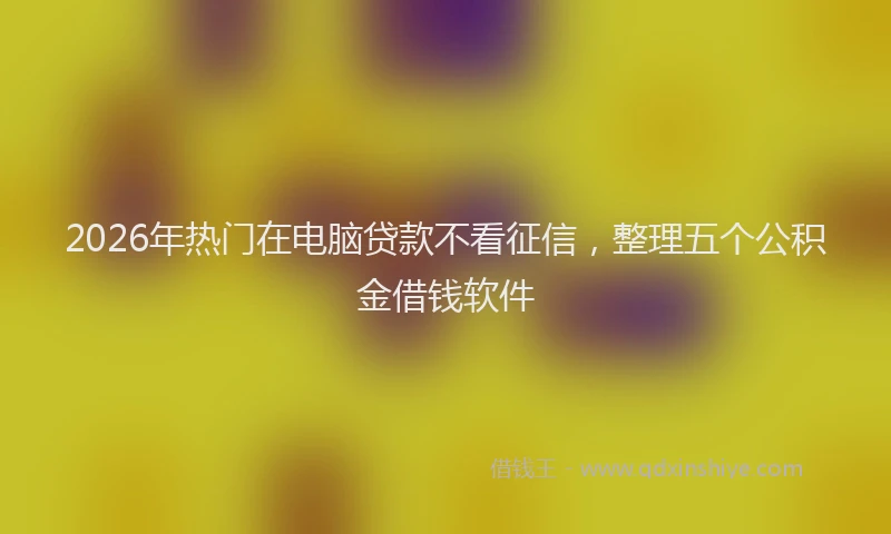 2026年热门在电脑贷款不看征信，整理五个公积金借钱软件