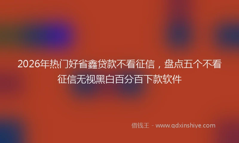 2026年热门好省鑫贷款不看征信，盘点五个不看征信无视黑白百分百下款软件