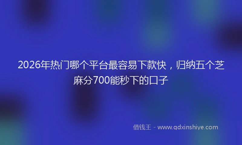 2026年热门哪个平台最容易下款快，归纳五个芝麻分700能秒下的口子