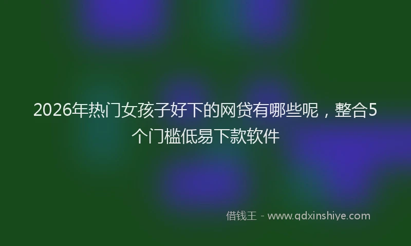 2026年热门女孩子好下的网贷有哪些呢，整合5个门槛低易下款软件