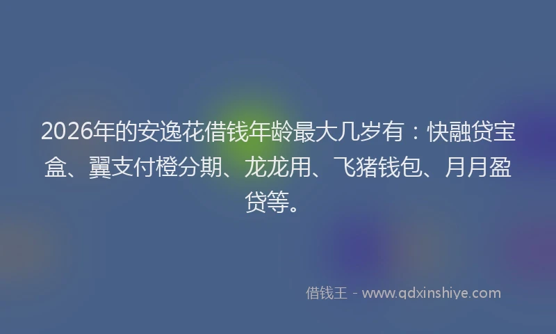 2026年的安逸花借钱年龄最大几岁有：快融贷宝盒、翼支付橙分期、龙龙用、飞猪钱包、月月盈贷等。
