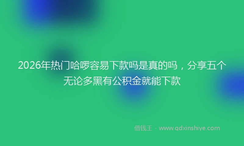 2026年热门哈啰容易下款吗是真的吗，分享五个无论多黑有公积金就能下款