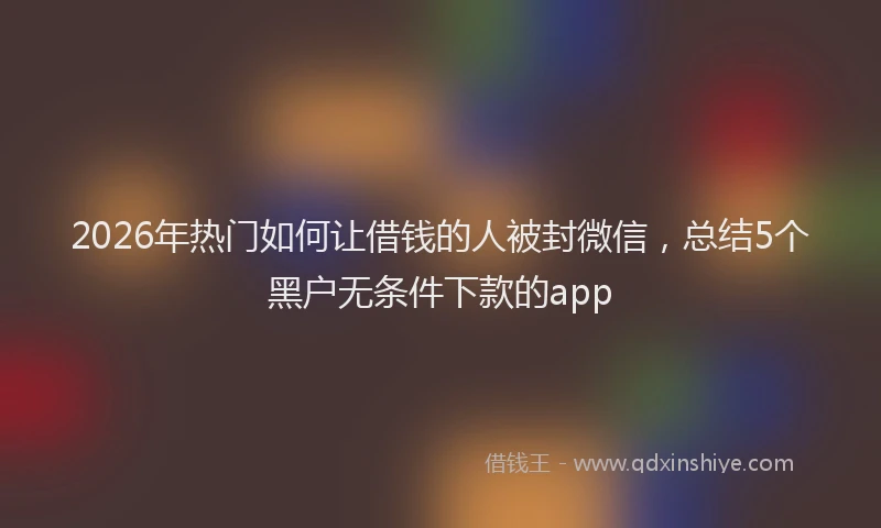 2026年热门如何让借钱的人被封微信，总结5个黑户无条件下款的app
