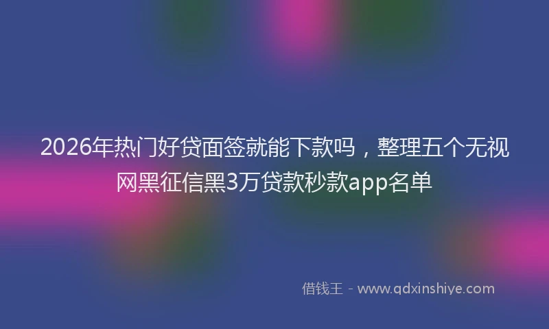 2026年热门好贷面签就能下款吗，整理五个无视网黑征信黑3万贷款秒款app名单