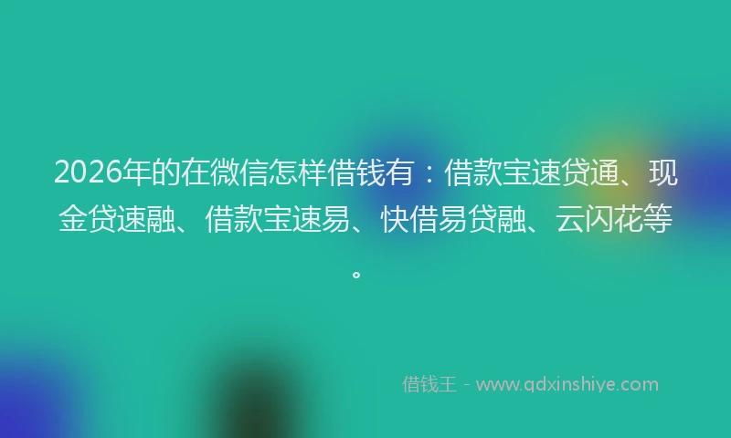 2026年的在微信怎样借钱有：借款宝速贷通、现金贷速融、借款宝速易、快借易贷融、云闪花等。