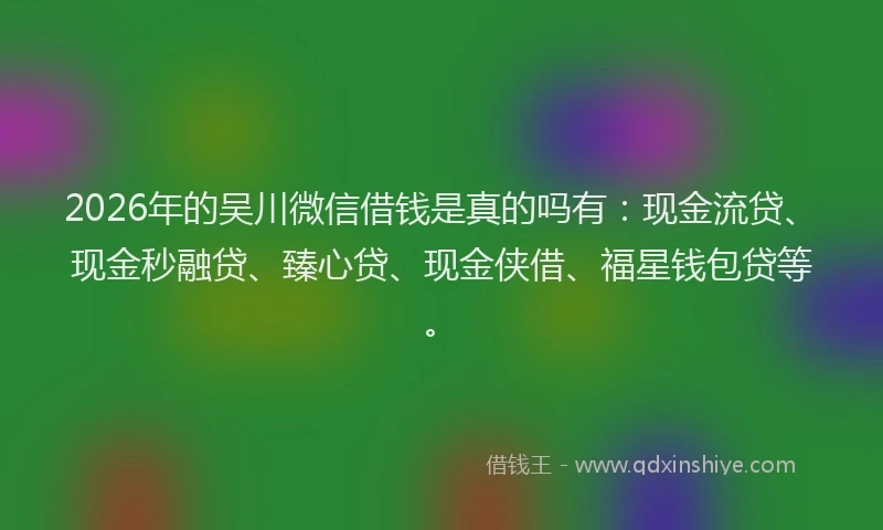 2026年的吴川微信借钱是真的吗有：现金流贷、现金秒融贷、臻心贷、现金侠借、福星钱包贷等。