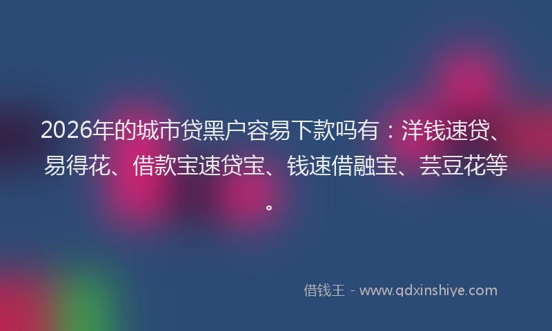 2026年的城市贷黑户容易下款吗有：洋钱速贷、易得花、借款宝速贷宝、钱速借融宝、芸豆花等。
