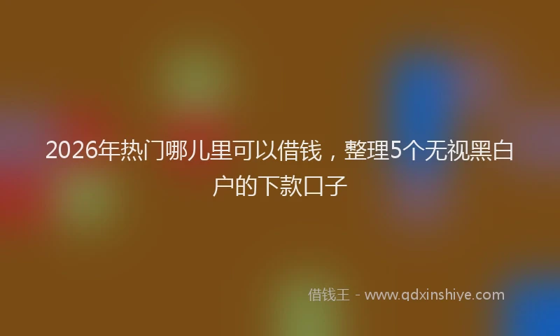 2026年热门哪儿里可以借钱，整理5个无视黑白户的下款口子
