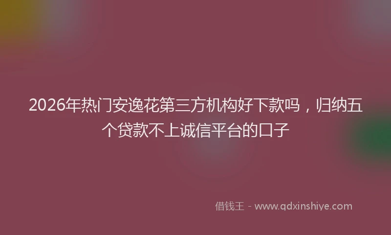 2026年热门安逸花第三方机构好下款吗，归纳五个贷款不上诚信平台的口子