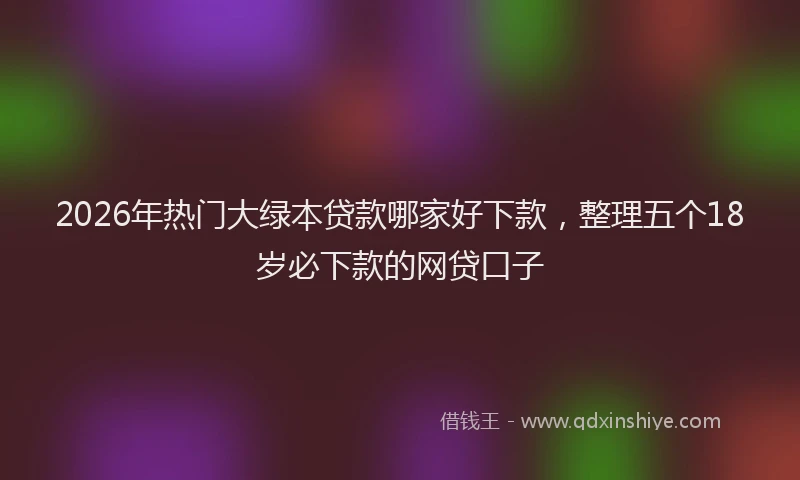 2026年热门大绿本贷款哪家好下款，整理五个18岁必下款的网贷口子