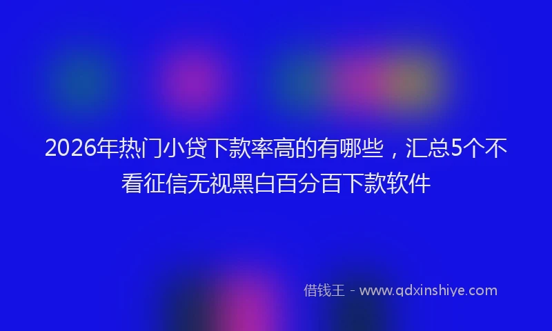 2026年热门小贷下款率高的有哪些，汇总5个不看征信无视黑白百分百下款软件