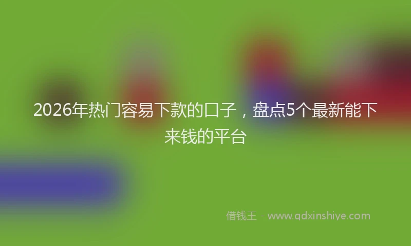 2026年热门容易下款的口子，盘点5个最新能下来钱的平台
