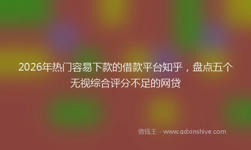 2026年热门容易下款的借款平台知乎,盘点五个无视综合评分不足的网贷