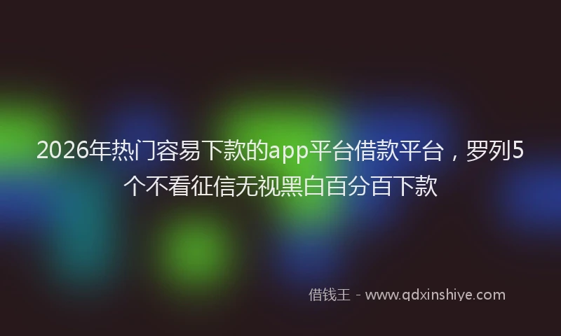 2026年热门容易下款的app平台借款平台，罗列5个不看征信无视黑白百分百下款