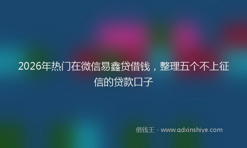 2026年热门在微信易鑫贷借钱，整理五个不上征信的贷款口子