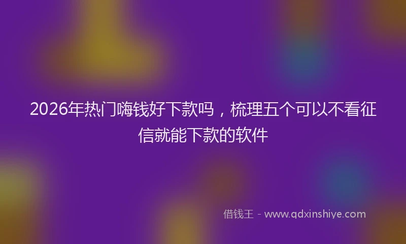 2026年热门嗨钱好下款吗，梳理五个可以不看征信就能下款的软件
