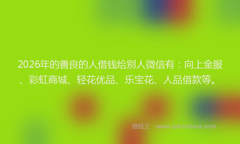 2026年的善良的人借钱给别人微信有：向上金服、彩虹商城、轻花优品、乐宝花、人品借款等。