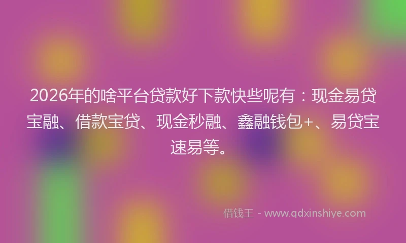 2026年的啥平台贷款好下款快些呢有：现金易贷宝融、借款宝贷、现金秒融、鑫融钱包+、易贷宝速易等。