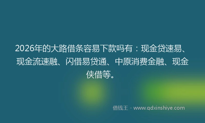 2026年的大路借条容易下款吗有：现金贷速易、现金流速融、闪借易贷通、中原消费金融、现金侠借等。